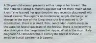 A 20-year-old woman presents with a lump in her breast. She first noticed it about 6 months ago but did not think much about it until she learned her grandmother was recently diagnosed with breast cancer. She reports no tenderness, nipple discharge, or change in the size of the lump since she first noticed it. On examination, there is a small, firm, nontender, mobile mass in the superior lateral quadrant of the breast. There is no overlying skin change or discharge from the nipple. What is the most likely diagnosis? A Fibroadenoma B Fibrocystic breast disease C Invasive ductal carcinoma D Lipoma