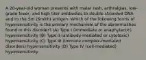 A 20-year-old woman presents with malar rash, arthralgias, low-grade fever, and high titer antibodies to double-stranded DNA and to the Sm (Smith) antigen. Which of the following forms of hypersensitivity is the primary mechanism of the abnormalities found in this disorder? (A) Type I (immediate or anaphylactic) hypersensitivity (B) Type II (antibody-mediated or cytotoxic) hypersensitivity (C) Type III (immune complex-mediated disorders) hypersensitivity (D) Type IV (cell-mediated) hypersensitivity