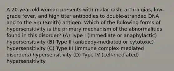 A 20-year-old woman presents with malar rash, arthralgias, low-grade fever, and high titer antibodies to double-stranded DNA and to the Sm (Smith) antigen. Which of the following forms of hypersensitivity is the primary mechanism of the abnormalities found in this disorder? (A) Type I (immediate or anaphylactic) hypersensitivity (B) Type II (antibody-mediated or cytotoxic) hypersensitivity (C) Type III (immune complex-mediated disorders) hypersensitivity (D) Type IV (cell-mediated) hypersensitivity