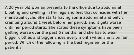 A 20-year-old woman presents to the office due to abdominal bloating and swelling in her legs and feet that coincides with her menstrual cycle. She starts having some abdominal and pelvic cramping around 1 week before her period, and it gets worse until her period starts. She states these symptoms have been getting worse over the past 6 months, and she has to wear bigger clothes and bigger shoes every month when she is on her period. Which of the following is the best regimen for the patient's