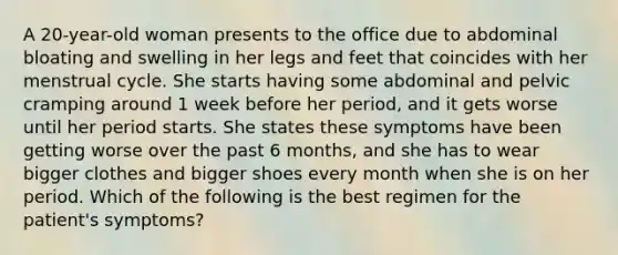 A 20-year-old woman presents to the office due to abdominal bloating and swelling in her legs and feet that coincides with her menstrual cycle. She starts having some abdominal and pelvic cramping around 1 week before her period, and it gets worse until her period starts. She states these symptoms have been getting worse over the past 6 months, and she has to wear bigger clothes and bigger shoes every month when she is on her period. Which of the following is the best regimen for the patient's symptoms?