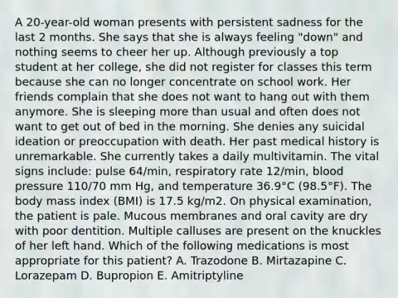 A 20-year-old woman presents with persistent sadness for the last 2 months. She says that she is always feeling "down" and nothing seems to cheer her up. Although previously a top student at her college, she did not register for classes this term because she can no longer concentrate on school work. Her friends complain that she does not want to hang out with them anymore. She is sleeping more than usual and often does not want to get out of bed in the morning. She denies any suicidal ideation or preoccupation with death. Her past medical history is unremarkable. She currently takes a daily multivitamin. The vital signs include: pulse 64/min, respiratory rate 12/min, blood pressure 110/70 mm Hg, and temperature 36.9°C (98.5°F). The body mass index (BMI) is 17.5 kg/m2. On physical examination, the patient is pale. Mucous membranes and oral cavity are dry with poor dentition. Multiple calluses are present on the knuckles of her left hand. Which of the following medications is most appropriate for this patient? A. Trazodone B. Mirtazapine C. Lorazepam D. Bupropion E. Amitriptyline