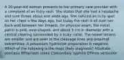 A 20-year-old woman presents to her primary care provider with a complaint of an itchy rash. She states that she had a headache and sore throat about one week ago. She noticed an itchy spot on her chest a few days ago, but today the rash is all over her back and between her breasts. On physical exam, the initial patch is pink, oval-shaped, and about 5 cm in diameter with a central clearing surrounded by a scaly collar. The newer lesions are smaller and are seen in the cleavage lines and proximal extremities. A potassium hydroxide preparation is negative. Which of the following is the most likely diagnosis? AGuttate psoriasis BPityriasis rosea CSecondary syphilis DTinea versicolor