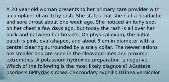 A 20-year-old woman presents to her primary care provider with a complaint of an itchy rash. She states that she had a headache and sore throat about one week ago. She noticed an itchy spot on her chest a few days ago, but today the rash is all over her back and between her breasts. On physical exam, the initial patch is pink, oval-shaped, and about 5 cm in diameter with a central clearing surrounded by a scaly collar. The newer lesions are smaller and are seen in the cleavage lines and proximal extremities. A potassium hydroxide preparation is negative. Which of the following is the most likely diagnosis? AGuttate psoriasis BPityriasis rosea CSecondary syphilis DTinea versicolor