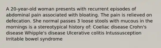 A 20-year-old woman presents with recurrent episodes of abdominal pain associated with bloating. The pain is relieved on defecation. She normal passes 3 loose stools with mucous in the mornings is a stereotypical history of: Coeliac disease Crohn's disease Whipple's disease Ulcerative colitis Intussusception Irritable bowel syndrome