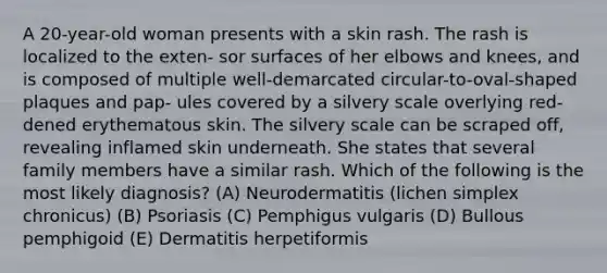 A 20-year-old woman presents with a skin rash. The rash is localized to the exten- sor surfaces of her elbows and knees, and is composed of multiple well-demarcated circular-to-oval-shaped plaques and pap- ules covered by a silvery scale overlying red- dened erythematous skin. The silvery scale can be scraped off, revealing inflamed skin underneath. She states that several family members have a similar rash. Which of the following is the most likely diagnosis? (A) Neurodermatitis (lichen simplex chronicus) (B) Psoriasis (C) Pemphigus vulgaris (D) Bullous pemphigoid (E) Dermatitis herpetiformis