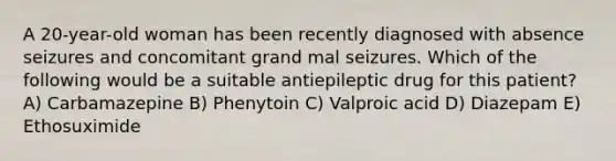 A 20-year-old woman has been recently diagnosed with absence seizures and concomitant grand mal seizures. Which of the following would be a suitable antiepileptic drug for this patient? A) Carbamazepine B) Phenytoin C) Valproic acid D) Diazepam E) Ethosuximide