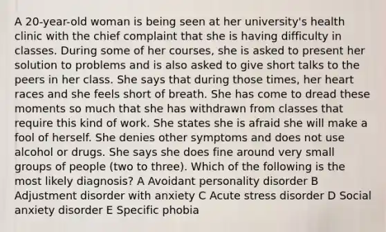 A 20-year-old woman is being seen at her university's health clinic with the chief complaint that she is having difficulty in classes. During some of her courses, she is asked to present her solution to problems and is also asked to give short talks to the peers in her class. She says that during those times, her heart races and she feels short of breath. She has come to dread these moments so much that she has withdrawn from classes that require this kind of work. She states she is afraid she will make a fool of herself. She denies other symptoms and does not use alcohol or drugs. She says she does fine around very small groups of people (two to three). Which of the following is the most likely diagnosis? A Avoidant personality disorder B Adjustment disorder with anxiety C Acute stress disorder D Social anxiety disorder E Specific phobia