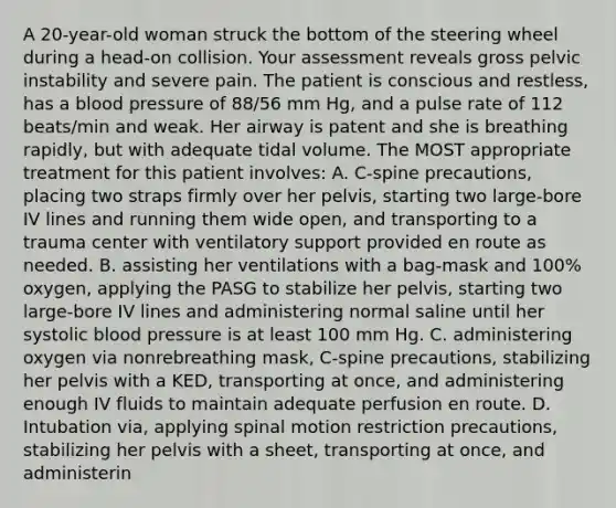 A 20-year-old woman struck the bottom of the steering wheel during a head-on collision. Your assessment reveals gross pelvic instability and severe pain. The patient is conscious and restless, has a blood pressure of 88/56 mm Hg, and a pulse rate of 112 beats/min and weak. Her airway is patent and she is breathing rapidly, but with adequate tidal volume. The MOST appropriate treatment for this patient involves: A. C-spine precautions, placing two straps firmly over her pelvis, starting two large-bore IV lines and running them wide open, and transporting to a trauma center with ventilatory support provided en route as needed. B. assisting her ventilations with a bag-mask and 100% oxygen, applying the PASG to stabilize her pelvis, starting two large-bore IV lines and administering normal saline until her systolic blood pressure is at least 100 mm Hg. C. administering oxygen via nonrebreathing mask, C-spine precautions, stabilizing her pelvis with a KED, transporting at once, and administering enough IV fluids to maintain adequate perfusion en route. D. Intubation via, applying spinal motion restriction precautions, stabilizing her pelvis with a sheet, transporting at once, and administerin