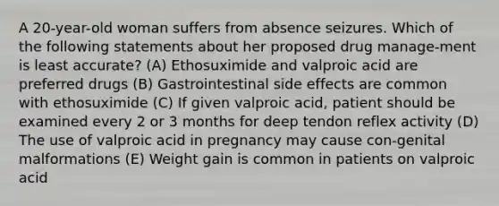 A 20-year-old woman suffers from absence seizures. Which of the following statements about her proposed drug manage-ment is least accurate? (A) Ethosuximide and valproic acid are preferred drugs (B) Gastrointestinal side effects are common with ethosuximide (C) If given valproic acid, patient should be examined every 2 or 3 months for deep tendon reflex activity (D) The use of valproic acid in pregnancy may cause con-genital malformations (E) Weight gain is common in patients on valproic acid