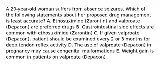 A 20-year-old woman suffers from absence seizures. Which of the following statements about her proposed drug management is least accurate? A. Ethosuximide (Zarontin) and valproate (Depacon) are preferred drugs B. Gastrointestinal side effects are common with ethosuximide (Zarontin) C. If given valproate (Depacon), patient should be examined every 2 or 3 months for deep tendon reflex activity D. The use of valproate (Depacon) in pregnancy may cause congenital malformations E. Weight gain is common in patients on valproate (Depacon)