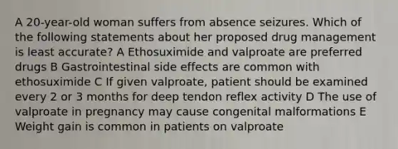 A 20-year-old woman suffers from absence seizures. Which of the following statements about her proposed drug management is least accurate? A Ethosuximide and valproate are preferred drugs B Gastrointestinal side effects are common with ethosuximide C If given valproate, patient should be examined every 2 or 3 months for deep tendon reflex activity D The use of valproate in pregnancy may cause congenital malformations E Weight gain is common in patients on valproate