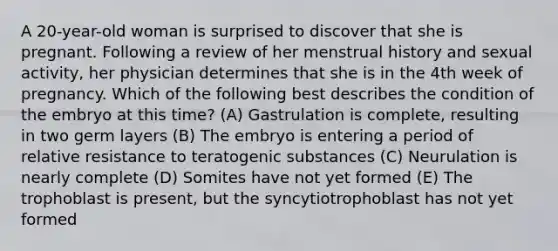 A 20-year-old woman is surprised to discover that she is pregnant. Following a review of her menstrual history and sexual activity, her physician determines that she is in the 4th week of pregnancy. Which of the following best describes the condition of the embryo at this time? (A) Gastrulation is complete, resulting in two germ layers (B) The embryo is entering a period of relative resistance to teratogenic substances (C) Neurulation is nearly complete (D) Somites have not yet formed (E) The trophoblast is present, but the syncytiotrophoblast has not yet formed