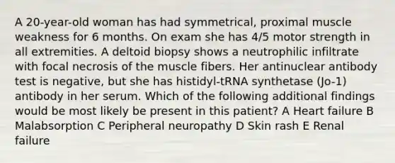 A 20-year-old woman has had symmetrical, proximal muscle weakness for 6 months. On exam she has 4/5 motor strength in all extremities. A deltoid biopsy shows a neutrophilic infiltrate with focal necrosis of the muscle fibers. Her antinuclear antibody test is negative, but she has histidyl-tRNA synthetase (Jo-1) antibody in her serum. Which of the following additional findings would be most likely be present in this patient? A Heart failure B Malabsorption C Peripheral neuropathy D Skin rash E Renal failure