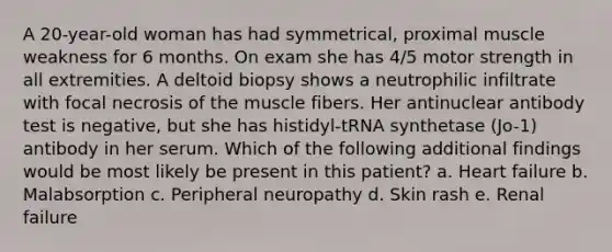 A 20-year-old woman has had symmetrical, proximal muscle weakness for 6 months. On exam she has 4/5 motor strength in all extremities. A deltoid biopsy shows a neutrophilic infiltrate with focal necrosis of the muscle fibers. Her antinuclear antibody test is negative, but she has histidyl-tRNA synthetase (Jo-1) antibody in her serum. Which of the following additional findings would be most likely be present in this patient? a. Heart failure b. Malabsorption c. Peripheral neuropathy d. Skin rash e. Renal failure