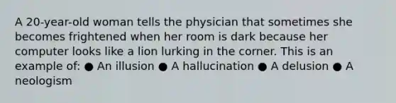 A 20-year-old woman tells the physician that sometimes she becomes frightened when her room is dark because her computer looks like a lion lurking in the corner. This is an example of: ● An illusion ● A hallucination ● A delusion ● A neologism