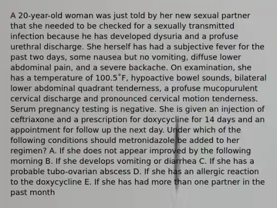 A 20-year-old woman was just told by her new sexual partner that she needed to be checked for a sexually transmitted infection because he has developed dysuria and a profuse urethral discharge. She herself has had a subjective fever for the past two days, some nausea but no vomiting, diffuse lower abdominal pain, and a severe backache. On examination, she has a temperature of 100.5˚F, hypoactive bowel sounds, bilateral lower abdominal quadrant tenderness, a profuse mucopurulent cervical discharge and pronounced cervical motion tenderness. Serum pregnancy testing is negative. She is given an injection of ceftriaxone and a prescription for doxycycline for 14 days and an appointment for follow up the next day. Under which of the following conditions should metronidazole be added to her regimen? A. If she does not appear improved by the following morning B. If she develops vomiting or diarrhea C. If she has a probable tubo-ovarian abscess D. If she has an allergic reaction to the doxycycline E. If she has had more than one partner in the past month