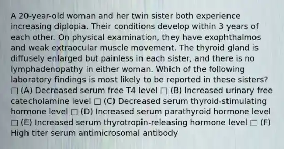 A 20-year-old woman and her twin sister both experience increasing diplopia. Their conditions develop within 3 years of each other. On physical examination, they have exophthalmos and weak extraocular muscle movement. The thyroid gland is diffusely enlarged but painless in each sister, and there is no lymphadenopathy in either woman. Which of the following laboratory findings is most likely to be reported in these sisters? □ (A) Decreased serum free T4 level □ (B) Increased urinary free catecholamine level □ (C) Decreased serum thyroid-stimulating hormone level □ (D) Increased serum parathyroid hormone level □ (E) Increased serum thyrotropin-releasing hormone level □ (F) High titer serum antimicrosomal antibody