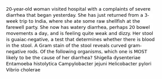 20-year-old woman visited hospital with a complaints of severe diarrhea that began yesterday. She has just returned from a 3-week trip to India, where she ate some raw shellfish at the farewell party. She now has watery diarrhea, perhaps 20 bowel movements a day, and is feeling quite weak and dizzy. Her stool is guaiac-negative, a test that determines whether there is blood in the stool. A Gram stain of the stool reveals curved gram-negative rods. Of the following organisms, which one is MOST likely to be the cause of her diarrhea? Shigella dysenteriae Entamoeba histolytica Campylobacter jejuni Helicobacter pylori Vibrio cholerae