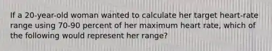 If a 20-year-old woman wanted to calculate her target heart-rate range using 70-90 percent of her maximum heart rate, which of the following would represent her range?