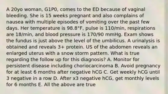 A 20yo woman, G1P0, comes to the ED because of vaginal bleeding. She is 15 weeks pregnant and also complains of nausea with multiple episodes of vomiting over the past few days. Her temperature is 98.8°F, pulse is 110/min, respirations are 18/min, and blood pressure is 170/90 mmHg. Exam shows the fundus is just above the level of the umbilicus. A urinalysis is obtained and reveals 3+ protein. US of the abdomen reveals an enlarged uterus with a snow storm pattern. What is true regarding the follow up for this diagnosis? A. Monitor for persistent disease including choriocarcinoma B. Avoid pregnancy for at least 6 months after negative hCG C. Get weekly hCG until 3 negative in a row D. After x3 negative hCG, get monthly levels for 6 months E. All the above are true