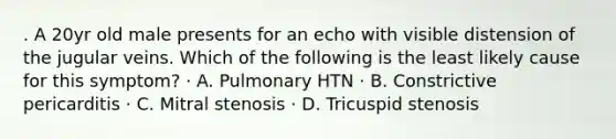 . A 20yr old male presents for an echo with visible distension of the jugular veins. Which of the following is the least likely cause for this symptom? · A. Pulmonary HTN · B. Constrictive pericarditis · C. Mitral stenosis · D. Tricuspid stenosis