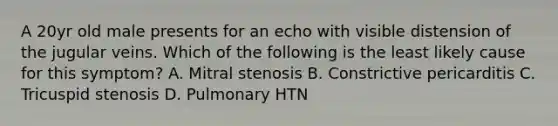 A 20yr old male presents for an echo with visible distension of the jugular veins. Which of the following is the least likely cause for this symptom? A. Mitral stenosis B. Constrictive pericarditis C. Tricuspid stenosis D. Pulmonary HTN