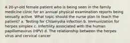 A 20-yr-old female patient who is being seen in the family medicine clinic for an annual physical examination reports being sexually active. What topic should the nurse plan to teach the patient? a. Testing for Chlamydia infection b. Immunization for herpes simplex c. Infertility associated with the human papillomavirus (HPV) d. The relationship between the herpes virus and cervical cancer