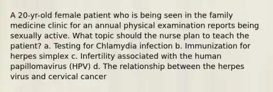 A 20-yr-old female patient who is being seen in the family medicine clinic for an annual physical examination reports being sexually active. What topic should the nurse plan to teach the patient? a. Testing for Chlamydia infection b. Immunization for herpes simplex c. Infertility associated with the human papillomavirus (HPV) d. The relationship between the herpes virus and cervical cancer