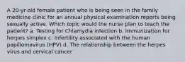 A 20-yr-old female patient who is being seen in the family medicine clinic for an annual physical examination reports being sexually active. Which topic would the nurse plan to teach the patient? a. Testing for Chlamydia infection b. Immunization for herpes simplex c. Infertility associated with the human papillomavirus (HPV) d. The relationship between the herpes virus and cervical cancer