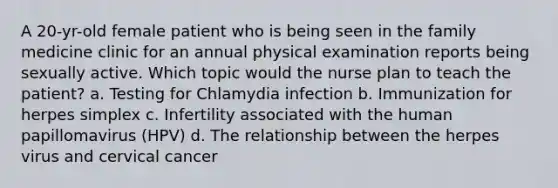 A 20-yr-old female patient who is being seen in the family medicine clinic for an annual physical examination reports being sexually active. Which topic would the nurse plan to teach the patient? a. Testing for Chlamydia infection b. Immunization for herpes simplex c. Infertility associated with the human papillomavirus (HPV) d. The relationship between the herpes virus and cervical cancer