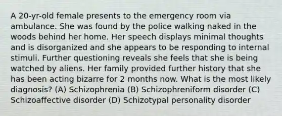 A 20-yr-old female presents to the emergency room via ambulance. She was found by the police walking naked in the woods behind her home. Her speech displays minimal thoughts and is disorganized and she appears to be responding to internal stimuli. Further questioning reveals she feels that she is being watched by aliens. Her family provided further history that she has been acting bizarre for 2 months now. What is the most likely diagnosis? (A) Schizophrenia (B) Schizophreniform disorder (C) Schizoaffective disorder (D) Schizotypal personality disorder