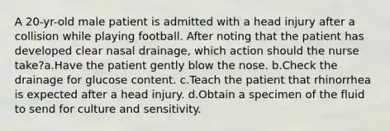 A 20-yr-old male patient is admitted with a head injury after a collision while playing football. After noting that the patient has developed clear nasal drainage, which action should the nurse take?a.Have the patient gently blow the nose. b.Check the drainage for glucose content. c.Teach the patient that rhinorrhea is expected after a head injury. d.Obtain a specimen of the fluid to send for culture and sensitivity.