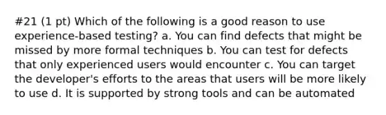 #21 (1 pt) Which of the following is a good reason to use experience-based testing? a. You can find defects that might be missed by more formal techniques b. You can test for defects that only experienced users would encounter c. You can target the developer's efforts to the areas that users will be more likely to use d. It is supported by strong tools and can be automated