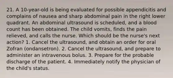 21. A 10-year-old is being evaluated for possible appendicitis and complains of nausea and sharp abdominal pain in the right lower quadrant. An abdominal ultrasound is scheduled, and a blood count has been obtained. The child vomits, finds the pain relieved, and calls the nurse. Which should be the nurse's next action? 1. Cancel the ultrasound, and obtain an order for oral Zofran (ondansetron). 2. Cancel the ultrasound, and prepare to administer an intravenous bolus. 3. Prepare for the probable discharge of the patient. 4. Immediately notify the physician of the child's status.