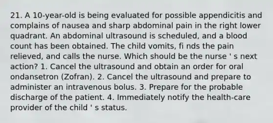 21. A 10-year-old is being evaluated for possible appendicitis and complains of nausea and sharp abdominal pain in the right lower quadrant. An abdominal ultrasound is scheduled, and a blood count has been obtained. The child vomits, fi nds the pain relieved, and calls the nurse. Which should be the nurse ' s next action? 1. Cancel the ultrasound and obtain an order for oral ondansetron (Zofran). 2. Cancel the ultrasound and prepare to administer an intravenous bolus. 3. Prepare for the probable discharge of the patient. 4. Immediately notify the health-care provider of the child ' s status.