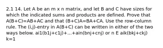 2.1 14. Let A be an m x n matrix, and let B and C have sizes for which the indicated sums and products are defined. Prove that A(B+C)=AB+AC and that (B+C)A=BA+CA. Use the row-column rule. The (i,j)-entry in A(B+C) can be written in either of the two ways below. ai1(b1j+c1j)+...+ain(bnj+cnj) or n E aik(bkj+ckj) k=1