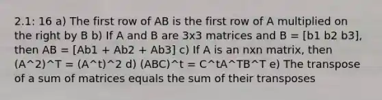 2.1: 16 a) The first row of AB is the first row of A multiplied on the right by B b) If A and B are 3x3 matrices and B = [b1 b2 b3], then AB = [Ab1 + Ab2 + Ab3] c) If A is an nxn matrix, then (A^2)^T = (A^t)^2 d) (ABC)^t = C^tA^TB^T e) The transpose of a sum of matrices equals the sum of their transposes