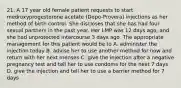 21. A 17 year old female patient requests to start medroxyprogesterone acetate (Depo-Provera) injections as her method of birth control. She discloses that she has had four sexual partners in the past year. Her LMP was 12 days ago, and she had unprotected intercourse 3 days ago. The appropriate management for this patient would be to A. administer the injection today B. advise her to use another method for now and return with her next menses C. give the injection after a negative pregnancy test and tell her to use condoms for the next 7 days D. give the injection and tell her to use a barrier method for 7 days