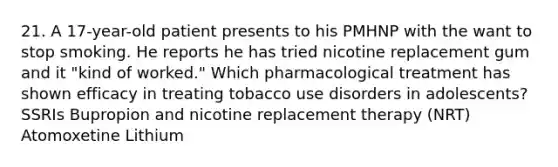 21. A 17-year-old patient presents to his PMHNP with the want to stop smoking. He reports he has tried nicotine replacement gum and it "kind of worked." Which pharmacological treatment has shown efficacy in treating tobacco use disorders in adolescents? SSRIs Bupropion and nicotine replacement therapy (NRT) Atomoxetine Lithium