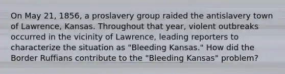 On May 21, 1856, a proslavery group raided the antislavery town of Lawrence, Kansas. Throughout that year, violent outbreaks occurred in the vicinity of Lawrence, leading reporters to characterize the situation as "Bleeding Kansas." How did the Border Ruffians contribute to the "Bleeding Kansas" problem?