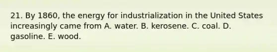 21. By 1860, the energy for industrialization in the United States increasingly came from A. water. B. kerosene. C. coal. D. gasoline. E. wood.