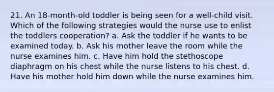 21. An 18-month-old toddler is being seen for a well-child visit. Which of the following strategies would the nurse use to enlist the toddlers cooperation? a. Ask the toddler if he wants to be examined today. b. Ask his mother leave the room while the nurse examines him. c. Have him hold the stethoscope diaphragm on his chest while the nurse listens to his chest. d. Have his mother hold him down while the nurse examines him.