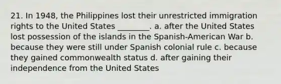 21. In 1948, the Philippines lost their unrestricted immigration rights to the United States ________. a. after the United States lost possession of the islands in the Spanish-American War b. because they were still under Spanish colonial rule c. because they gained commonwealth status d. after gaining their independence from the United States