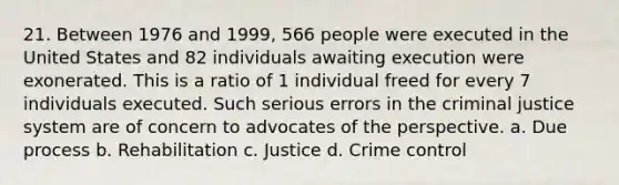 21. Between 1976 and 1999, 566 people were executed in the United States and 82 individuals awaiting execution were exonerated. This is a ratio of 1 individual freed for every 7 individuals executed. Such serious errors in the criminal justice system are of concern to advocates of the perspective. a. Due process b. Rehabilitation c. Justice d. Crime control