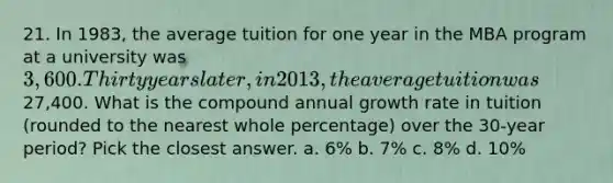 21. In 1983, the average tuition for one year in the MBA program at a university was 3,600. Thirty years later, in 2013, the average tuition was27,400. What is the compound annual growth rate in tuition (rounded to the nearest whole percentage) over the 30-year period? Pick the closest answer. a. 6% b. 7% c. 8% d. 10%