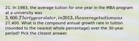 21. In 1983, the average tuition for one year in the MBA program at a university was 3,600. Thirty years later, in 2013, the average tuition was27,400. What is the compound annual growth rate in tuition (rounded to the nearest whole percentage) over the 30-year period? Pick the closest answer.