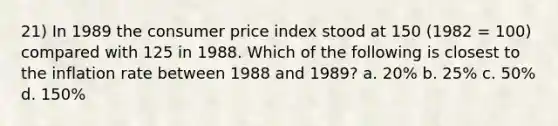 21) In 1989 the consumer price index stood at 150 (1982 = 100) compared with 125 in 1988. Which of the following is closest to the inflation rate between 1988 and 1989? a. 20% b. 25% c. 50% d. 150%