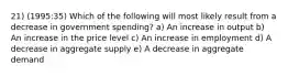 21) (1995:35) Which of the following will most likely result from a decrease in government spending? a) An increase in output b) An increase in the price level c) An increase in employment d) A decrease in aggregate supply e) A decrease in aggregate demand