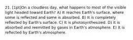 21. [1pt]On a cloudless day, what happens to most of the visible light headed toward Earth? A) It reaches Earth's surface, where some is reflected and some is absorbed. B) It is completely reflected by Earth's surface. C) It is photosynthesized. D) It is absorbed and reemitted by gases in Earth's atmosphere. E) It is reflected by Earth's atmosphere.